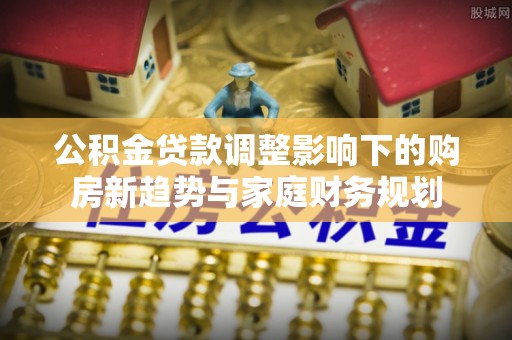 投资公积金贷款调整影响下的购房新趋势与家庭财务规划