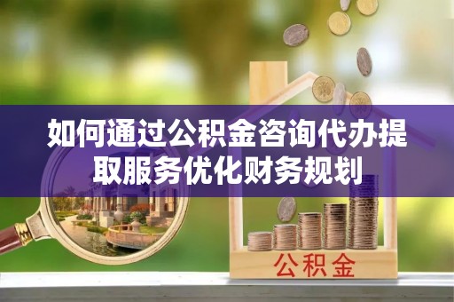 投资如何通过公积金咨询代办提取服务优化财务规划