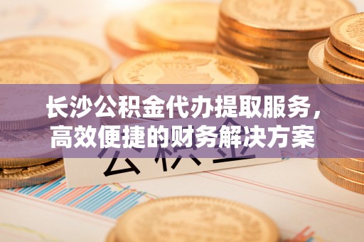 投资长沙公积金代办提取服务，高效便捷的财务解决方案