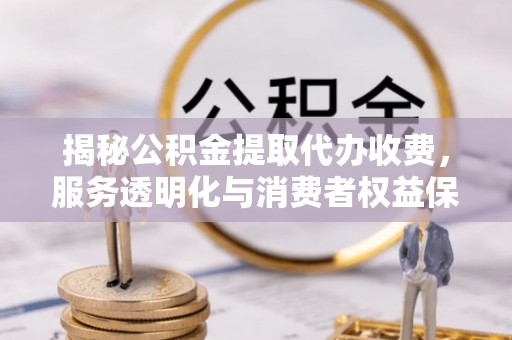 投资揭秘公积金提取代办收费，服务透明化与消费者权益保障
