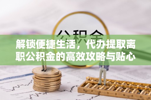 投资解锁便捷生活，代办提取离职公积金的高效攻略与贴心建议