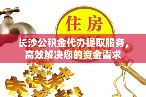 投资长沙公积金代办提取服务，高效解决您的资金需求