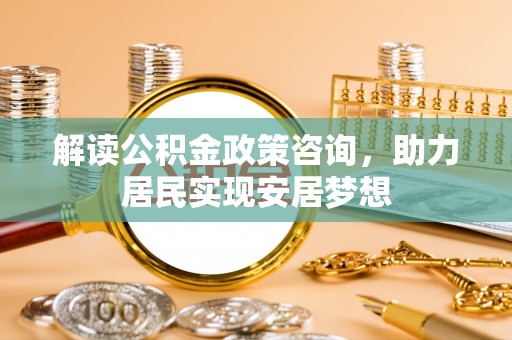 投资解读公积金政策咨询，助力居民实现安居梦想