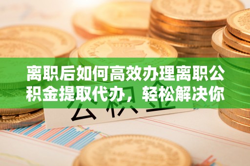 投资离职后如何高效办理离职公积金提取代办，轻松解决你的后顾之忧
