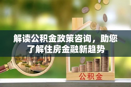 投资解读公积金政策咨询，助您了解住房金融新趋势