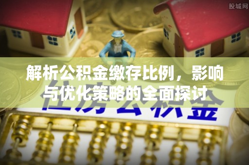 投资解析公积金缴存比例，影响与优化策略的全面探讨
