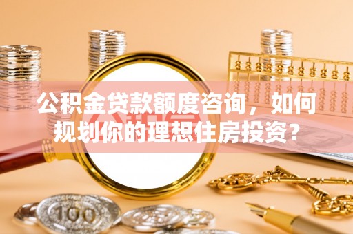 投资公积金贷款额度咨询，如何规划你的理想住房投资？