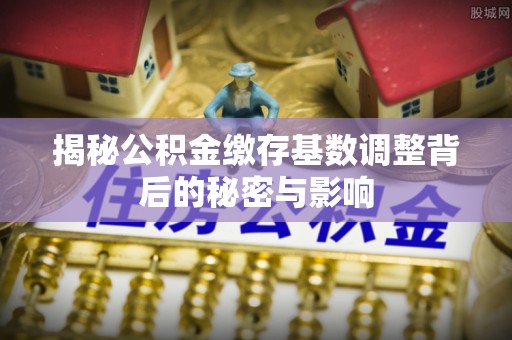 投资揭秘公积金缴存基数调整背后的秘密与影响
