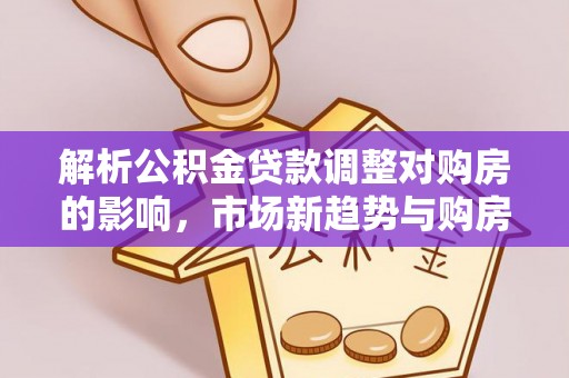 投资解析公积金贷款调整对购房的影响，市场新趋势与购房者策略