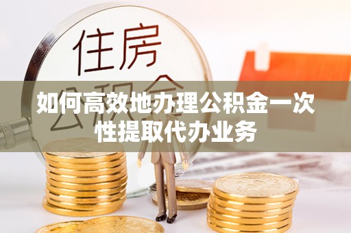 投资如何高效地办理公积金一次性提取代办业务