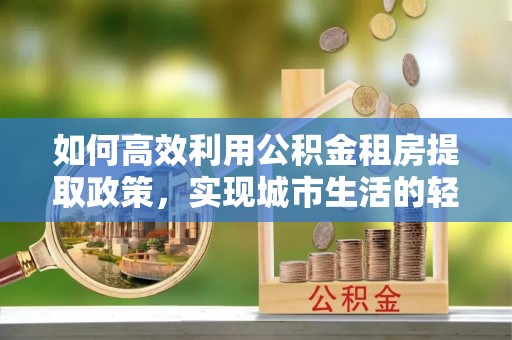 投资如何高效利用公积金租房提取政策，实现城市生活的轻松负担