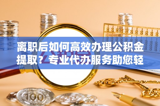 投资离职后如何高效办理公积金提取？专业代办服务助您轻松搞定