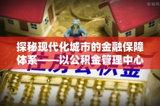 投资探秘现代化城市的金融保障体系——以公积金管理中心为核心的民生服务