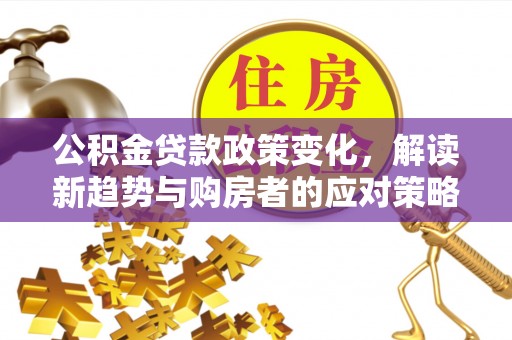 投资公积金贷款政策变化，解读新趋势与购房者的应对策略