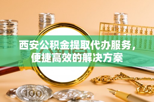 投资西安公积金提取代办服务，便捷高效的解决方案