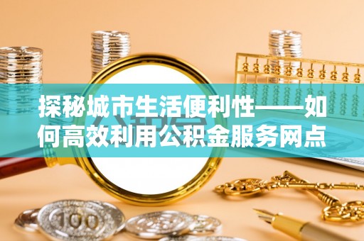 投资探秘城市生活便利性——如何高效利用公积金服务网点查询工具