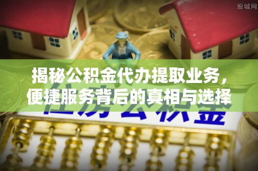 投资揭秘公积金代办提取业务，便捷服务背后的真相与选择