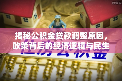 投资揭秘公积金贷款调整原因，政策背后的经济逻辑与民生考量