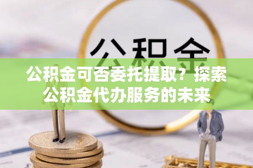 投资公积金可否委托提取？探索公积金代办服务的未来