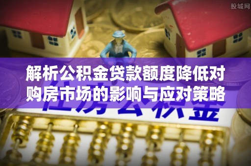 投资解析公积金贷款额度降低对购房市场的影响与应对策略