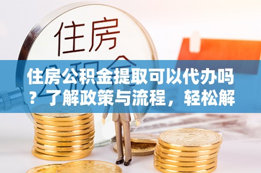 投资住房公积金提取可以代办吗？了解政策与流程，轻松解决你的疑问