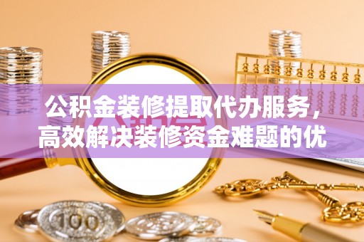 投资公积金装修提取代办服务，高效解决装修资金难题的优选方案