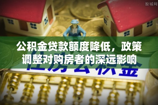 投资公积金贷款额度降低，政策调整对购房者的深远影响