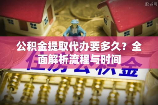 投资公积金提取代办要多久？全面解析流程与时间